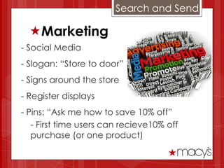 Search and Send

  Marketing
- Social Media
- Slogan: “Store to door”
- Signs around the store
- Register displays
- Pins: “Ask me how to save 10% off”
   - First time users can recieve10% off
   purchase (or one product)
 