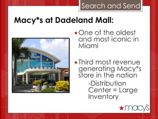 Search and Send

Macy*s at Dadeland Mall:
              One of the oldest
               and most iconic in
               Miami

              Third most revenue
               generating Macy*s
               store in the nation
                  -Distribution
                  Center = Large
                  Inventory
 