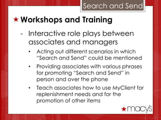 Search and Send
 Workshops and Training
 - Interactive role plays between
   associates and managers
   •   Acting out different scenarios in which
       “Search and Send” could be mentioned
   •   Providing associates with various phrases
       for promoting “Search and Send” in
       person and over the phone
   •   Teach associates how to use MyClient for
       replenishment needs and for the
       promotion of other items
 