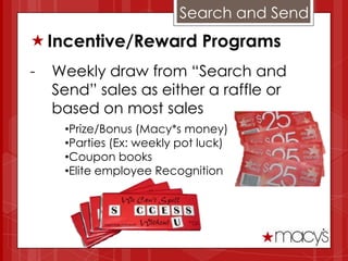 Search and Send
 Incentive/Reward Programs
-   Weekly draw from “Search and
    Send” sales as either a raffle or
    based on most sales
     •Prize/Bonus (Macy*s money)
     •Parties (Ex: weekly pot luck)
     •Coupon books
     •Elite employee Recognition
 