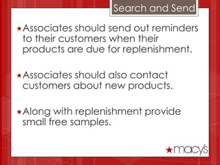 Search and Send

Associates  should send out reminders
 to their customers when their
 products are due for replenishment.

Associatesshould also contact
 customers about new products.

Along   with replenishment provide
 small free samples.
 