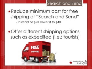 Search and Send
Reduce   minimum cost for free
 shipping of “Search and Send”
   - Instead of $50, lower it to $40


Offerdifferent shipping options
 such as expedited (i.e.: tourists)
 