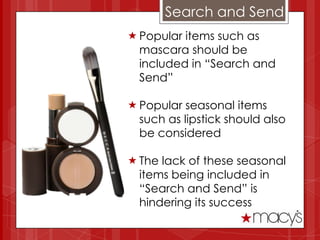 Search and Send
 Popular items such as
  mascara should be
  included in “Search and
  Send”

 Popular seasonal items
  such as lipstick should also
  be considered

 The lack of these seasonal
  items being included in
  “Search and Send” is
  hindering its success
 
