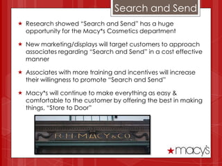 Search and Send
 Research showed “Search and Send” has a huge
  opportunity for the Macy*s Cosmetics department

 New marketing/displays will target customers to approach
  associates regarding “Search and Send” in a cost effective
  manner

 Associates with more training and incentives will increase
  their willingness to promote “Search and Send”

 Macy*s will continue to make everything as easy &
  comfortable to the customer by offering the best in making
  things, “Store to Door”
 