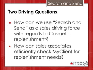 Search and Send

Two Driving Questions

   How can we use “Search and
    Send” as a sales driving force
    with regards to Cosmetic
    replenishment?
   How can sales associates
    efficiently check MyClient for
    replenishment needs?
 