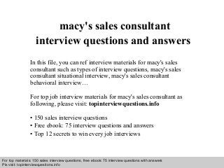 Interview questions and answers – free download/ pdf and ppt file
macy's sales consultant
interview questions and answers
In this file, you can ref interview materials for macy's sales
consultant such as types of interview questions, macy's sales
consultant situational interview, macy's sales consultant
behavioral interview…
For top job interview materials for macy's sales consultant as
following, please visit: topinterviewquestions.info
• 150 sales interview questions
• Free ebook: 75 interview questions and answers
• Top 12 secrets to win every job interviews
For top materials: 150 sales interview questions, free ebook: 75 interview questions with answers
Pls visit: topinterviewquesitons.info
 