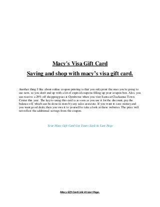 Macy Gift Card Link At Last Page.
Macy's Visa Gift Card
Saving and shop with macy’s visa gift card.
Another thing I like about online coupon printing is that you only print the ones you're going to
use now, so you don't end up with a lot of expired coupons filling up your coupon box. Also, you
can receive a 20% off shopping pass at Gymboree when you visit Santa at Clackamas Town
Center this year. The key to using this card is as soon as you use it for the discount, pay the
balance off, which can be done in store by any sales associate. If you want to save money and
you want good deals, then you owe it to yourself to take a look at these websites. The price will
not reflect the additional savings from the coupon.
Your Macy Gift Card Get Yours Link At Last Page
 