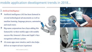 10
mobile application development trends in 2018…
MAD-Compiled by Biruk S.
2. Artificial Intelligence
 Artificial intelligence (AI) has been featured in
several technological advancements as well as
machine learning, language process, automation
and much more.
 Big-name corporations have been adding this
feature(AI) to their mobile apps with notable
success like Amazon’s Alexa and Apple’s face
recognition software system.
 AI create apps more intuitive and it also helps
deliver an improved user experience
 
