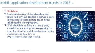 13
mobile application development trends in 2018…
MAD-Compiled by Biruk S.
5. Blockchain
 Blockchain is a type of shared database that
differs from a typical database in the way it stores
information; blockchains store data in blocks
linked together via cryptography.
 With blockchain evolving at a speedy pace,
several firms and startups are incorporating this
technology into their mobile applications creating
what is familiar these days as
DApps(decentralized applications).
 