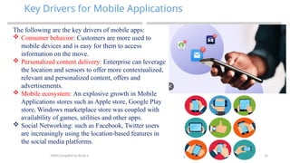 14
Key Drivers for Mobile Applications
MAD-Compiled by Biruk S.
The following are the key drivers of mobile apps:
 Consumer behavior: Customers are more used to
mobile devices and is easy for them to access
information on the move.
 Personalized content delivery: Enterprise can leverage
the location and sensors to offer more contextualized,
relevant and personalized content, offers and
advertisements.
 Mobile ecosystem: An explosive growth in Mobile
Applications stores such as Apple store, Google Play
store, Windows marketplace store was coupled with
availability of games, utilities and other apps.
 Social Networking: such as Facebook, Twitter users
are increasingly using the location-based features in
the social media platforms.
 