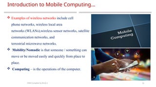 16
Introduction to Mobile Computing…
MAD-Compiled by Biruk S.
 Examples of wireless networks include cell
phone networks, wireless local area
networks (WLANs),wireless sensor networks, satellite
communication networks, and
terrestrial microwave networks.
 Mobility/Nomadic is that someone / something can
move or be moved easily and quickly from place to
place.
 Computing – is the operations of the computer.
 