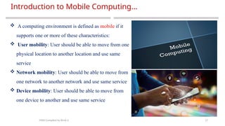 17
Introduction to Mobile Computing…
MAD-Compiled by Biruk S.
 A computing environment is defined as mobile if it
supports one or more of these characteristics:
 User mobility: User should be able to move from one
physical location to another location and use same
service
 Network mobility: User should be able to move from
one network to another network and use same service
 Device mobility: User should be able to move from
one device to another and use same service
 