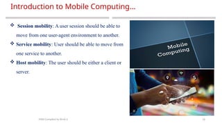 18
Introduction to Mobile Computing…
MAD-Compiled by Biruk S.
 Session mobility: A user session should be able to
move from one user-agent environment to another.
 Service mobility: User should be able to move from
one service to another.
 Host mobility: The user should be either a client or
server.
 