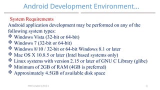 21
Android Development Environment…
MAD-Compiled by Biruk S.
System Requirements
Android application development may be performed on any of the
following system types:
 Windows Vista (32-bit or 64-bit)
 Windows 7 (32-bit or 64-bit)
 Windows 8/10 / 32-bit or 64-bit Windows 8.1 or later
 Mac OS X 10.8.5 or later (Intel based systems only)
 Linux systems with version 2.15 or later of GNU C Library (glibc)
 Minimum of 2GB of RAM (4GB is preferred)
 Approximately 4.5GB of available disk space
 