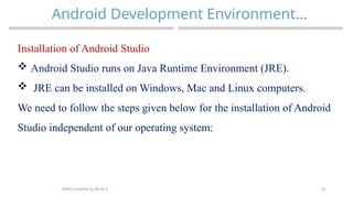 22
Android Development Environment…
MAD-Compiled by Biruk S.
Installation of Android Studio
 Android Studio runs on Java Runtime Environment (JRE).
 JRE can be installed on Windows, Mac and Linux computers.
We need to follow the steps given below for the installation of Android
Studio independent of our operating system:
 
