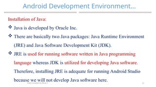 23
Android Development Environment…
MAD-Compiled by Biruk S.
Installation of Java:
 Java is developed by Oracle Inc.
 There are basically two Java packages: Java Runtime Environment
(JRE) and Java Software Development Kit (JDK).
 JRE is used for running software written in Java programming
language whereas JDK is utilized for developing Java software.
Therefore, installing JRE is adequate for running Android Studio
because we will not develop Java software here.
 