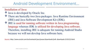 24
Android Development Environment…
MAD-Compiled by Biruk S.
Installation of Java:
 Java is developed by Oracle Inc.
 There are basically two Java packages: Java Runtime Environment
(JRE) and Java Software Development Kit (JDK).
 JRE is used for running software written in Java programming
language whereas JDK is utilized for developing Java software.
Therefore, installing JRE is adequate for running Android Studio
because we will not develop Java software here.
Source: http://www.oracle.com/technetwork/java/javase/downloads/jre8- downloads-2133155.html.
 