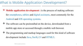 3
What is Mobile Application Development?
MAD-Compiled by Biruk S.
 Mobile application development : is the process of making software
for smartphones, tablets and digital assistants, most commonly for the
Android and iOS operating systems.
 The software can be preinstalled on the device, downloaded from a
mobile app store or accessed through a mobile web browser.
 The programming and markup languages used for this kind of software
development include Java, Swift, C# and HTML5.
 