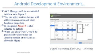 34
Android Development Environment…
MAD-Compiled by Biruk S.
 AVD Manager will show a detailed
window as in Figure 8.
 You can select various devices with
different screen sizes and other
hardware properties.
 In this group, Nexus 5 is also
selected by default.
 When you click “Next”, you’ll be
presented by choices for the
Android version of the AVD as
shown in Figure .
 