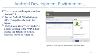 35
Android Development Environment…
MAD-Compiled by Biruk S.
 The recommended targets start from
Android 5.1.
 We can Android 7.0 with Google
APIs (Nougat) as shown in the
figure.
 Then, please click “Next” and give
a name you like to the AVD. I didn’t
change the defaults in the next
screen as shown in Figure 11.
 