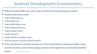 38
Android Development Environment…
MAD-Compiled by Biruk S.
 Within the Android SDK Tools screen, make sure that the following packages are listed as
 Installed in the Status column:
 Android SDK Build-tools
 Android SDK Tools
 Android SDK Platform-tools
 Android Support Repository
 Android Support Library
 Google Repository
 Google USB Driver (Windows only)·
 Intel x86 Emulator Accelerator (HAXM installer)
 In the event that any of the above packages are listed as Not Installed or requiring an update, simply
select the checkboxes next to those packages and click on the Apply button to initiate the installation
process.
 