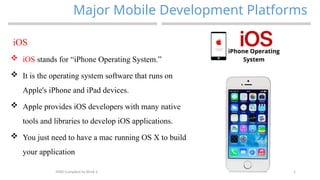 5
Major Mobile Development Platforms
MAD-Compiled by Biruk S.
iOS
 iOS stands for “iPhone Operating System.”
 It is the operating system software that runs on
Apple's iPhone and iPad devices.
 Apple provides iOS developers with many native
tools and libraries to develop iOS applications.
 You just need to have a mac running OS X to build
your application
 