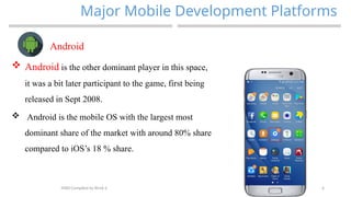 6
Major Mobile Development Platforms
MAD-Compiled by Biruk S.
Android
 Android is the other dominant player in this space,
it was a bit later participant to the game, first being
released in Sept 2008.
 Android is the mobile OS with the largest most
dominant share of the market with around 80% share
compared to iOS’s 18 % share.
 