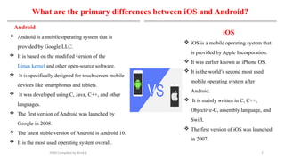 7
Android
 Android is a mobile operating system that is
provided by Google LLC.
 It is based on the modified version of the
Linux kernel and other open-source software.
 It is specifically designed for touchscreen mobile
devices like smartphones and tablets.
 It was developed using C, Java, C++, and other
languages.
 The first version of Android was launched by
Google in 2008.
 The latest stable version of Android is Android 10.
 It is the most used operating system overall.
MAD-Compiled by Biruk S.
What are the primary differences between iOS and Android?
iOS
 iOS is a mobile operating system that
is provided by Apple Incorporation.
 It was earlier known as iPhone OS.
 It is the world’s second most used
mobile operating system after
Android.
 It is mainly written in C, C++,
Objective-C, assembly language, and
Swift.
 The first version of iOS was launched
in 2007.
 