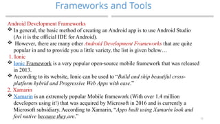 11
Frameworks and Tools
MAD-Compiled by Biruk S.
Android Development Frameworks
 In general, the basic method of creating an Android app is to use Android Studio
(As it is the official IDE for Android).
 However, there are many other Android Development Frameworks that are quite
popular in and to provide you a little variety, the list is given below…
1. Ionic
 Ionic Framework is a very popular open-source mobile framework that was released
in 2013.
 According to its website, Ionic can be used to “Build and ship beautiful cross-
platform hybrid and Progressive Web Apps with ease.”
2. Xamarin
 Xamarin is an extremely popular Mobile framework (With over 1.4 million
developers using it!) that was acquired by Microsoft in 2016 and is currently a
Microsoft subsidiary. According to Xamarin, “Apps built using Xamarin look and
feel native because they are.”
 