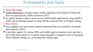 12
Frameworks and Tools
MAD-Compiled by Biruk S.
3. Adobe PhoneGap
 Adobe PhoneGap is an open-source mobile application development framework
that was purchased by Adobe Systems in 2011.
 Its unique feature is that it can be used to build mobile applications using HTML5,
CSS3, and JavaScript instead of using API like Android, iOS, or Windows Phone.
4. React Native
 React Native is an open-source mobile framework that was created by Facebook
and released in 2015.
 It provides support for various IDEs and mobile app development tools and that is
one of the main reasons it is used by many (popular!) companies such as Instagram,
Tesla, Walmart, Baidu, etc. to develop their mobile apps.
 