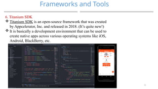 15
Frameworks and Tools
MAD-Compiled by Biruk S.
6. Titanium SDK
 Titanium SDK is an open-source framework that was created
by Appcelerator, Inc. and released in 2018. (It’s quite new!)
 It is basically a development environment that can be used to
create native apps across various operating systems like iOS,
Android, BlackBerry, etc.
 