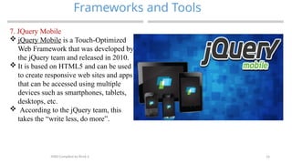 16
Frameworks and Tools
MAD-Compiled by Biruk S.
7. JQuery Mobile
 jQuery Mobile is a Touch-Optimized
Web Framework that was developed by
the jQuery team and released in 2010.
 It is based on HTML5 and can be used
to create responsive web sites and apps
that can be accessed using multiple
devices such as smartphones, tablets,
desktops, etc.
 According to the jQuery team, this
takes the “write less, do more”.
 