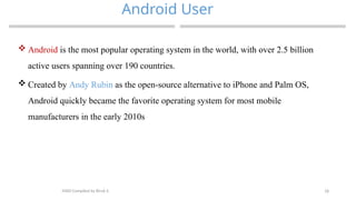18
Android User
MAD-Compiled by Biruk S.
 Android is the most popular operating system in the world, with over 2.5 billion
active users spanning over 190 countries.
 Created by Andy Rubin as the open-source alternative to iPhone and Palm OS,
Android quickly became the favorite operating system for most mobile
manufacturers in the early 2010s
 