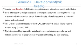 19
Generic UI Development(wk
break)
MAD-Compiled by Biruk S.
 A good User Interface (UI) focuses on making user’s interactions simple and efficient
 User Interface (UI) design focuses on thinking of a user, what they might need to do
when they visit website and ensure that the interface has elements that are easy to
access and understand.
 The Generic User Interface (Generic UI, GUI) framework allows you to create UI
screens using Java and XML.
 XML is optional but it provides a declarative approach to the screen layout and
reduces the amount of code which is required for building the user interface.
 