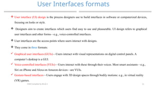 21
User Interfaces formats
MAD-Compiled by Biruk S.
 User interface (UI) design is the process designers use to build interfaces in software or computerized devices,
focusing on looks or style.
 Designers aim to create interfaces which users find easy to use and pleasurable. UI design refers to graphical
user interfaces and other forms—e.g., voice-controlled interfaces.
 User interfaces are the access points where users interact with designs.
 They come in three formats:
 Graphical user interfaces (GUIs)—Users interact with visual representations on digital control panels. A
computer’s desktop is a GUI.
 Voice-controlled interfaces (VUIs)—Users interact with these through their voices. Most smart assistants—e.g.,
Siri on iPhone and Alexa on Amazon devices—are VUIs.
 Gesture-based interfaces—Users engage with 3D design spaces through bodily motions: e.g., in virtual reality
(VR) games.
 