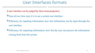 22
User Interfaces formats
MAD-Compiled by Biruk S.
A user interface can be judged by three main properties:
Ease-of-use; how easy it is to use a certain user interface
Efficiency for inputting information; how fast information can be input through the
user interface
Efficiency for outputting information; how fast the user can process the information
coming back from the system
 