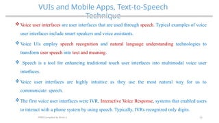 23
VUIs and Mobile Apps, Text-to-Speech
Technique
MAD-Compiled by Biruk S.
 Voice user interfaces are user interfaces that are used through speech. Typical examples of voice
user interfaces include smart speakers and voice assistants.
 Voice UIs employ speech recognition and natural language understanding technologies to
transform user speech into text and meaning.
 Speech is a tool for enhancing traditional touch user interfaces into multimodal voice user
interfaces.
 Voice user interfaces are highly intuitive as they use the most natural way for us to
communicate: speech.
 The first voice user interfaces were IVR, Interactive Voice Response, systems that enabled users
to interact with a phone system by using speech. Typically, IVRs recognized only digits.
 