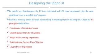 24
Designing the Right UI
MAD-Compiled by Biruk S.
 In mobile app development, the UI (user interface) and UX (user experience) play the most
significant roles in a mobile app’s success.
 Such UIs not only attract the user, but also help in retaining them in the long run. Check the UI
principles listed below:
 Consistency of the design layout
 Unambiguous Interactive Elements
 Single Trial Learning Experience
 Anticipate and Answer Users’ Queries
 Layered User Experience
 