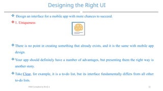 25
Designing the Right UI
MAD-Compiled by Biruk S.
 Design an interface for a mobile app with more chances to succeed.
 1. Uniqueness
 There is no point in creating something that already exists, and it is the same with mobile app
design.
 Your app should definitely have a number of advantages, but presenting them the right way is
another story.
 Take Clear, for example, it is a to-do list, but its interface fundamentally differs from all other
to-do lists.
 