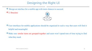 26
Designing the Right UI
MAD-Compiled by Biruk S.
 Design an interface for a mobile app with more chances to succeed.
 2. Structure
 User interfaces for mobile applications should be organized in such a way that users will find it
helpful and meaningful.
 Make sure similar items are grouped together and users won’t spend tons of time trying to find
what they need.
 