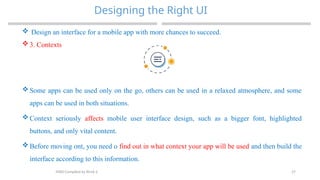 27
Designing the Right UI
MAD-Compiled by Biruk S.
 Design an interface for a mobile app with more chances to succeed.
 3. Contexts
 Some apps can be used only on the go, others can be used in a relaxed atmosphere, and some
apps can be used in both situations.
 Context seriously affects mobile user interface design, such as a bigger font, highlighted
buttons, and only vital content.
 Before moving ont, you need o find out in what context your app will be used and then build the
interface according to this information.
 