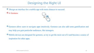 28
Designing the Right UI
MAD-Compiled by Biruk S.
 Design an interface for a mobile app with more chances to succeed.
 4. Gestures
 Gestures allow users to navigate apps intuitively. Gestures can also add some gamification and
may help you gain particular audiences, like teenagers.
 Mobile devices are designed for gestures, so try to get the most out of it and become a source of
inspiration for other apps.
 