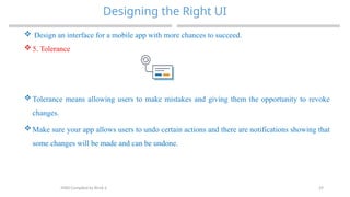 29
Designing the Right UI
MAD-Compiled by Biruk S.
 Design an interface for a mobile app with more chances to succeed.
 5. Tolerance
 Tolerance means allowing users to make mistakes and giving them the opportunity to revoke
changes.
 Make sure your app allows users to undo certain actions and there are notifications showing that
some changes will be made and can be undone.
 