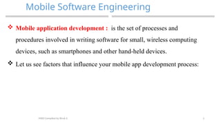 3
Mobile Software Engineering
MAD-Compiled by Biruk S.
 Mobile application development : is the set of processes and
procedures involved in writing software for small, wireless computing
devices, such as smartphones and other hand-held devices.
 Let us see factors that influence your mobile app development process:
 