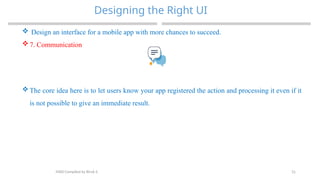 31
Designing the Right UI
MAD-Compiled by Biruk S.
 Design an interface for a mobile app with more chances to succeed.
 7. Communication
 The core idea here is to let users know your app registered the action and processing it even if it
is not possible to give an immediate result.
 