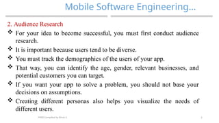 5
Mobile Software Engineering…
MAD-Compiled by Biruk S.
2. Audience Research
 For your idea to become successful, you must first conduct audience
research.
 It is important because users tend to be diverse.
 You must track the demographics of the users of your app.
 That way, you can identify the age, gender, relevant businesses, and
potential customers you can target.
 If you want your app to solve a problem, you should not base your
decisions on assumptions.
 Creating different personas also helps you visualize the needs of
different users.
 