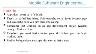 6
Mobile Software Engineering…
MAD-Compiled by Biruk S.
3. App Idea
 Apps don’t come out of thin air.
 They start as brilliant ideas. Unfortunately, not all ideas become great
and successful once you turn them into an app.
 Remember that working on an app development project requires
money, effort, and time.
 Therefore, you must first examine your idea before you can begin
working on it.
 Besides being unique, your app idea must satisfy a need.
 