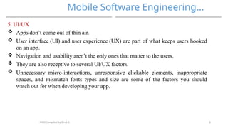 8
Mobile Software Engineering…
MAD-Compiled by Biruk S.
5. UI/UX
 Apps don’t come out of thin air.
 User interface (UI) and user experience (UX) are part of what keeps users hooked
on an app.
 Navigation and usability aren’t the only ones that matter to the users.
 They are also receptive to several UI/UX factors.
 Unnecessary micro-interactions, unresponsive clickable elements, inappropriate
spaces, and mismatch fonts types and size are some of the factors you should
watch out for when developing your app.
 