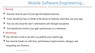 9
Mobile Software Engineering…
MAD-Compiled by Biruk S.
7. Security
 Security must be part of your app development process.
 Users should not have to think of the threat of malware when they use your app.
 You can also keep the user’s information safe through encryption.
 You should also restrict your app’s permissions to a minimum.
8. Monitoring
 You still have work to do after you publish your mobile app.
 You must be hands-on with fixes, performance improvements, changes, and
integrating new features.
 