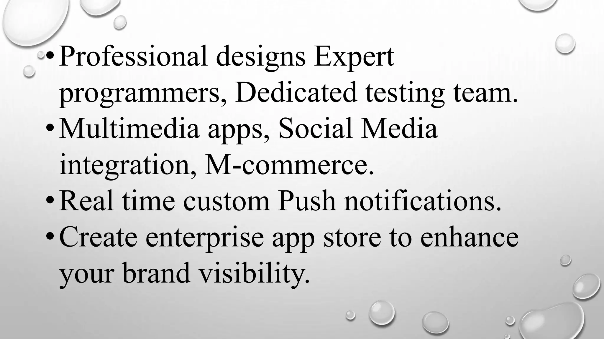 •Professional designs Expert
programmers, Dedicated testing team.
•Multimedia apps, Social Media
integration, M-commerce.
•Real time custom Push notifications.
•Create enterprise app store to enhance
your brand visibility.
 
